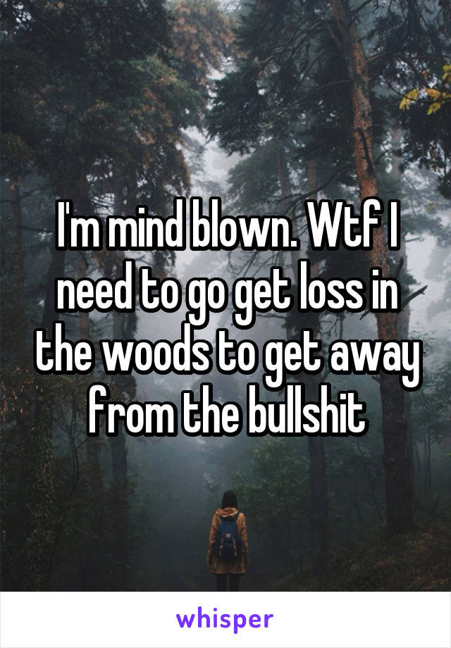 I'm mind blown. Wtf I need to go get loss in the woods to get away from the bullshit