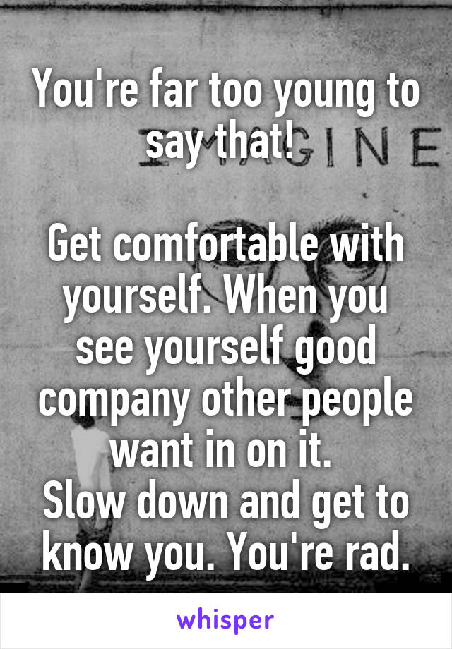 You're far too young to say that! 

Get comfortable with yourself. When you see yourself good company other people want in on it. 
Slow down and get to know you. You're rad.