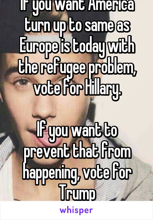 If you want America turn up to same as Europe is today with the refugee problem, vote for Hillary.

If you want to prevent that from happening, vote for Trump
-Sincerely an European