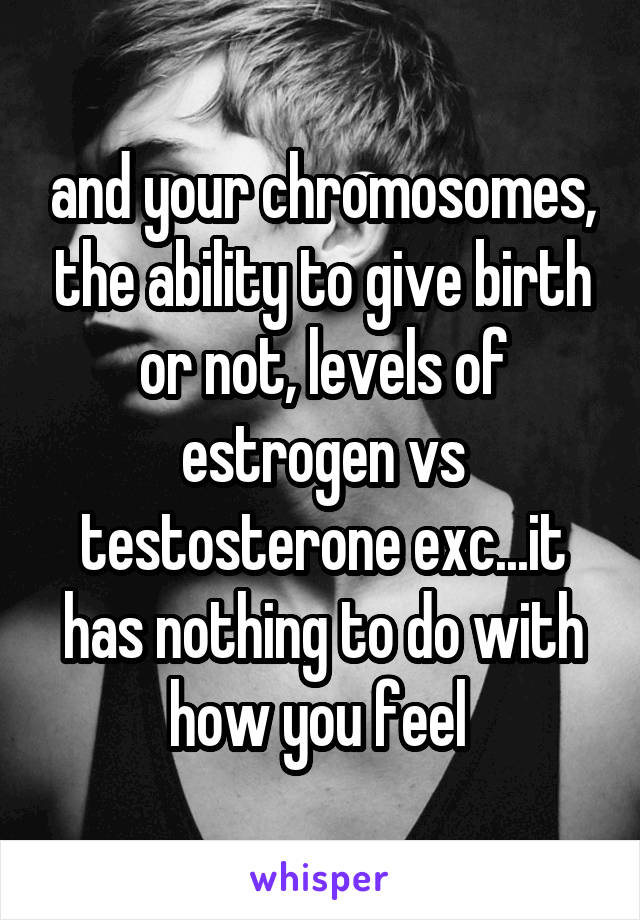 and your chromosomes, the ability to give birth or not, levels of estrogen vs testosterone exc...it has nothing to do with how you feel 