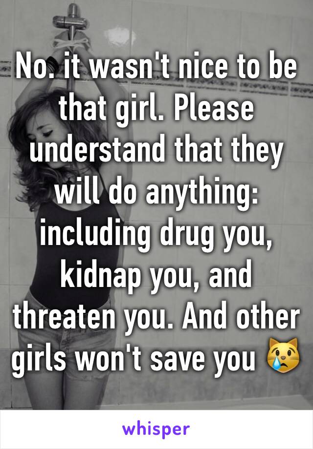 No. it wasn't nice to be that girl. Please understand that they will do anything: including drug you, kidnap you, and threaten you. And other girls won't save you 😿