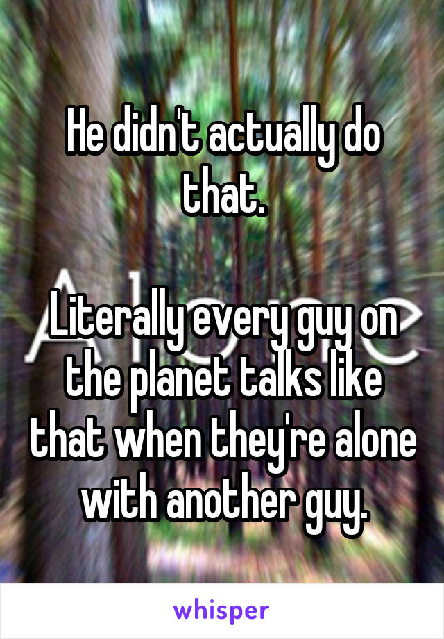 He didn't actually do that.

Literally every guy on the planet talks like that when they're alone with another guy.