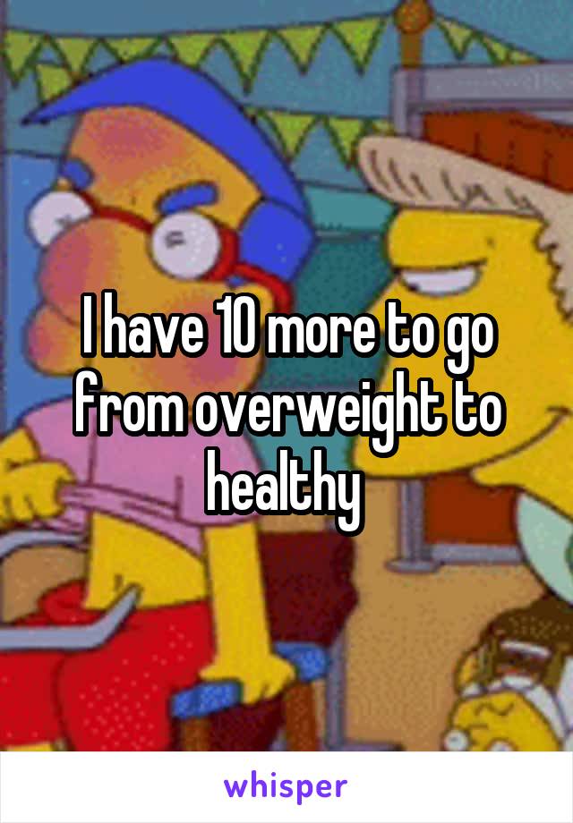 I have 10 more to go from overweight to healthy 