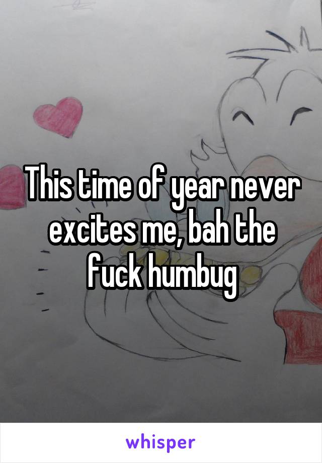 This time of year never excites me, bah the fuck humbug