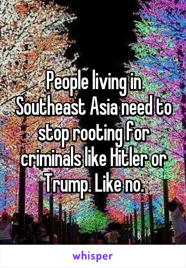 People living in Southeast Asia need to stop rooting for criminals like Hitler or Trump. Like no.