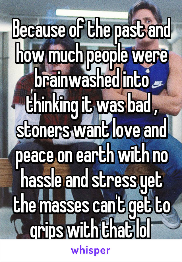 Because of the past and how much people were brainwashed into thinking it was bad , stoners want love and peace on earth with no hassle and stress yet the masses can't get to grips with that lol 