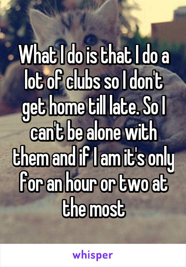 What I do is that I do a lot of clubs so I don't get home till late. So I can't be alone with them and if I am it's only for an hour or two at the most