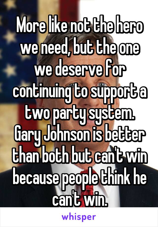 More like not the hero we need, but the one we deserve for continuing to support a two party system. Gary Johnson is better than both but can't win because people think he can't win.