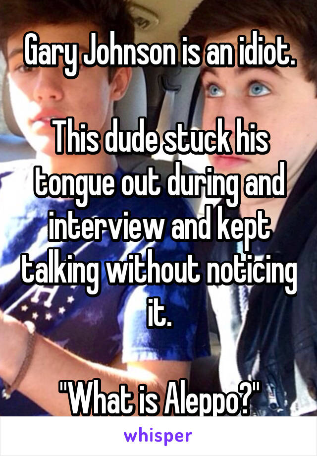 Gary Johnson is an idiot.

This dude stuck his tongue out during and interview and kept talking without noticing it.

"What is Aleppo?"