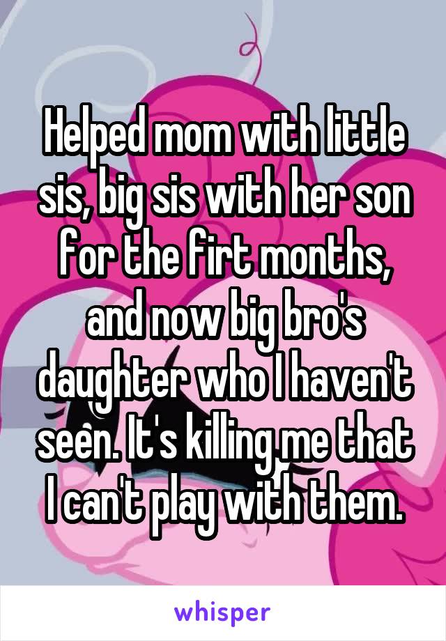 Helped mom with little sis, big sis with her son for the firt months, and now big bro's daughter who I haven't seen. It's killing me that I can't play with them.