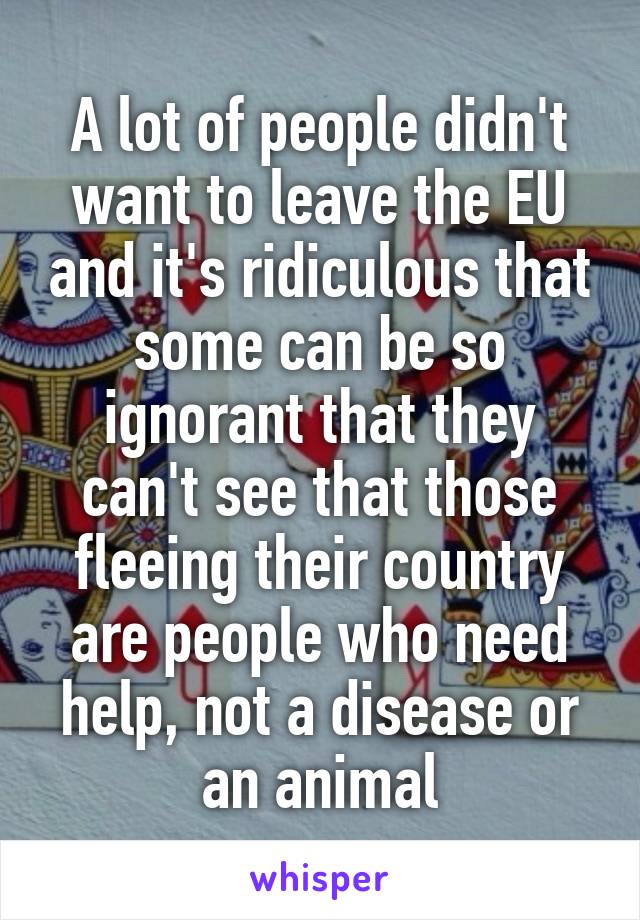 A lot of people didn't want to leave the EU and it's ridiculous that some can be so ignorant that they can't see that those fleeing their country are people who need help, not a disease or an animal