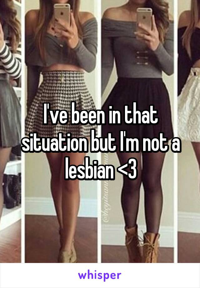 I've been in that situation but I'm not a lesbian <3