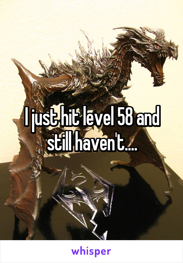 I just hit level 58 and still haven't....