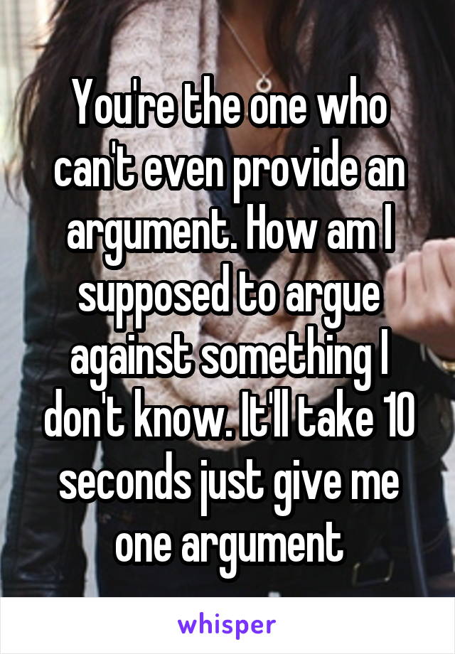 You're the one who can't even provide an argument. How am I supposed to argue against something I don't know. It'll take 10 seconds just give me one argument
