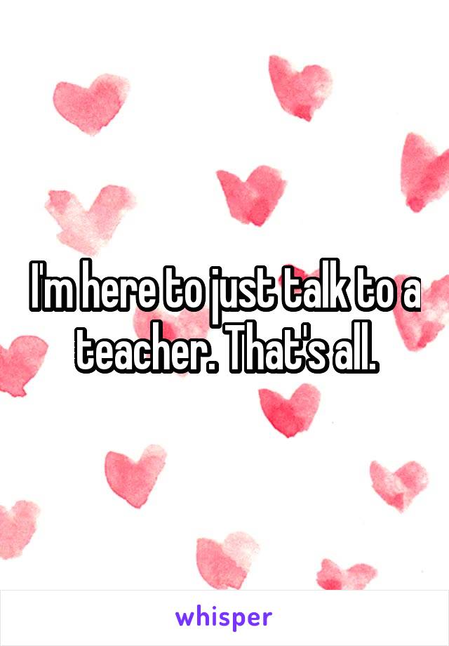 I'm here to just talk to a teacher. That's all.