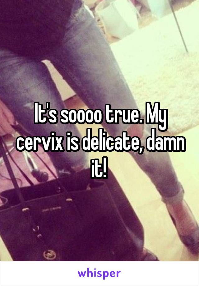 It's soooo true. My cervix is delicate, damn it! 