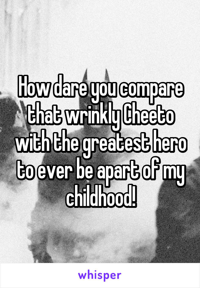 How dare you compare that wrinkly Cheeto with the greatest hero to ever be apart of my childhood!