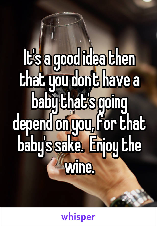 It's a good idea then that you don't have a baby that's going depend on you, for that baby's sake.  Enjoy the wine.