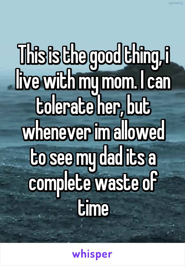 This is the good thing, i live with my mom. I can tolerate her, but whenever im allowed to see my dad its a complete waste of time