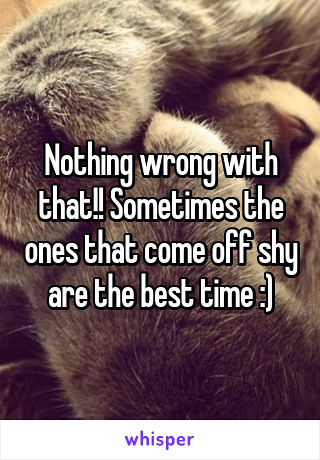 Nothing wrong with that!! Sometimes the ones that come off shy are the best time :)