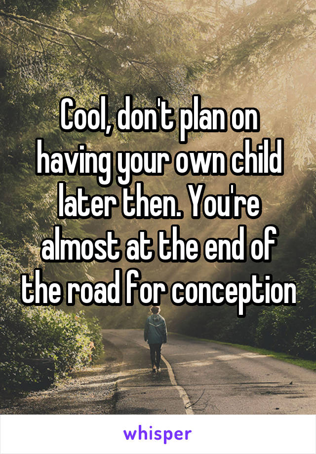 Cool, don't plan on having your own child later then. You're almost at the end of the road for conception 