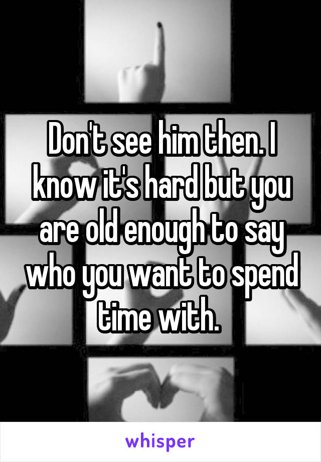 Don't see him then. I know it's hard but you are old enough to say who you want to spend time with. 