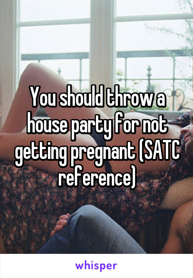 You should throw a house party for not getting pregnant (SATC reference)