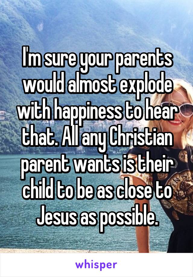 I'm sure your parents would almost explode with happiness to hear that. All any Christian parent wants is their child to be as close to Jesus as possible.