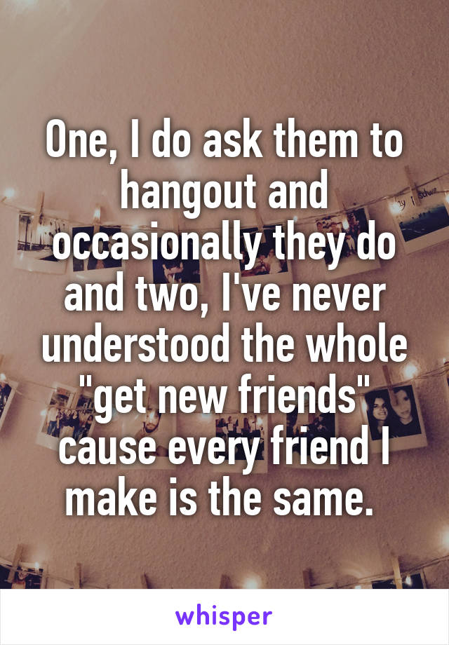 One, I do ask them to hangout and occasionally they do and two, I've never understood the whole "get new friends" cause every friend I make is the same. 