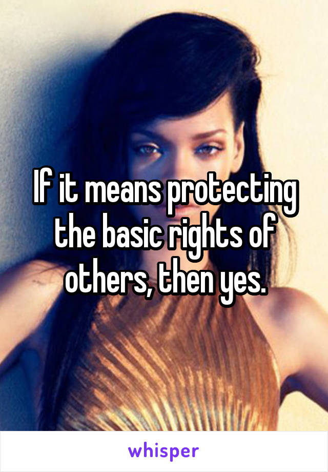 If it means protecting the basic rights of others, then yes.