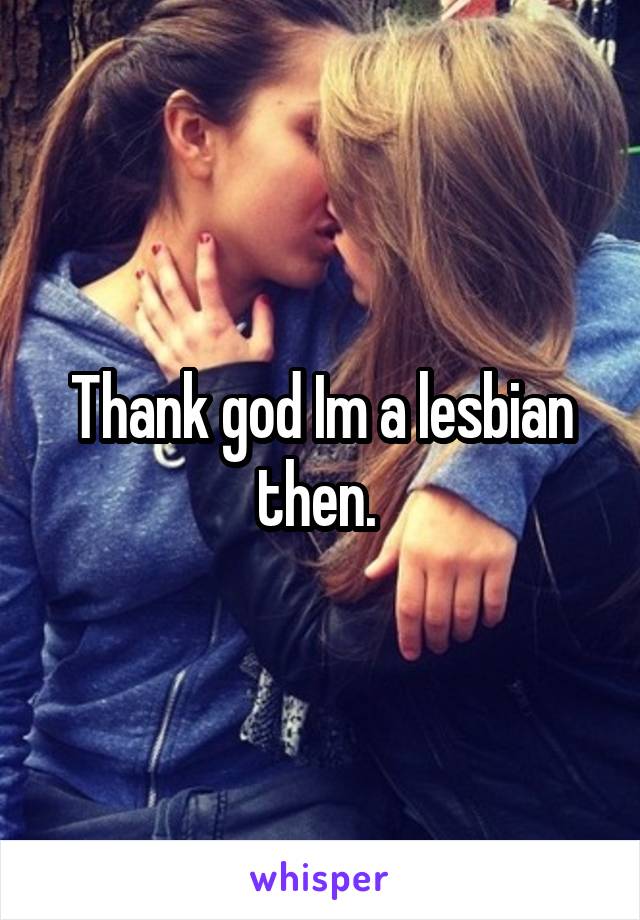 Thank god Im a lesbian then. 