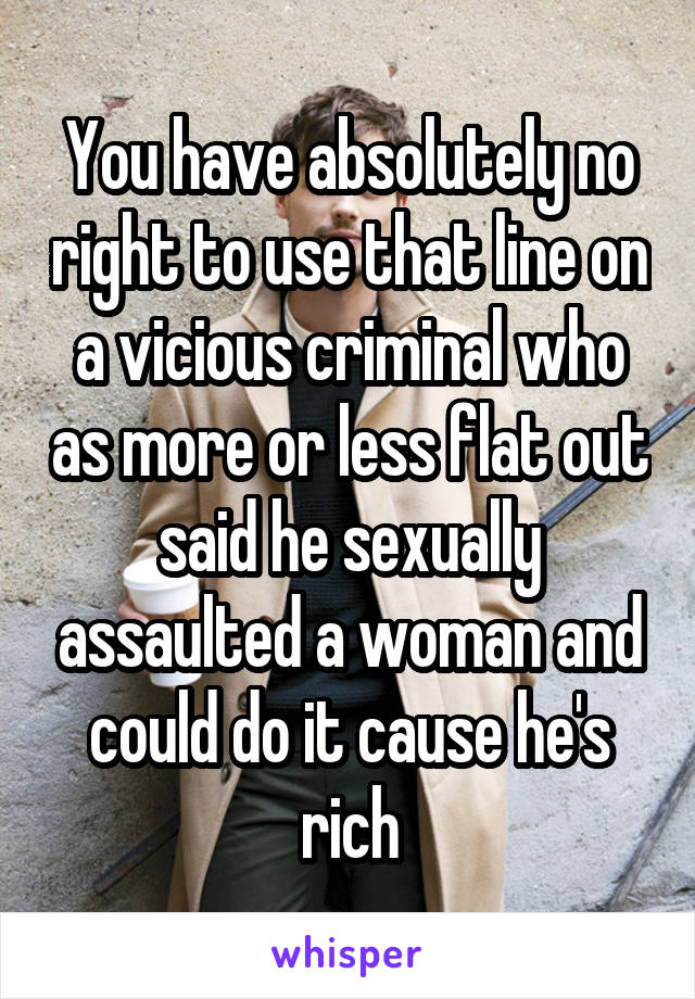 You have absolutely no right to use that line on a vicious criminal who as more or less flat out said he sexually assaulted a woman and could do it cause he's rich