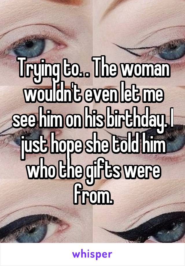 Trying to. . The woman wouldn't even let me see him on his birthday. I just hope she told him who the gifts were from.