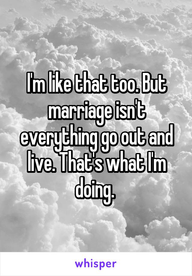 I'm like that too. But marriage isn't everything go out and live. That's what I'm doing. 