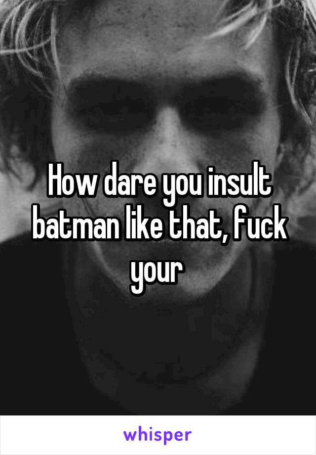 How dare you insult batman like that, fuck your 