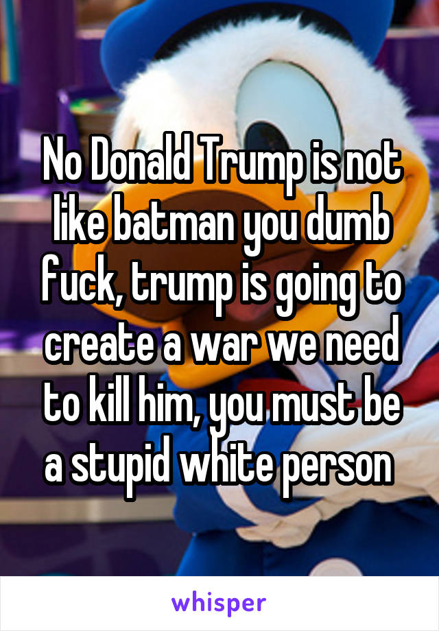 No Donald Trump is not like batman you dumb fuck, trump is going to create a war we need to kill him, you must be a stupid white person 