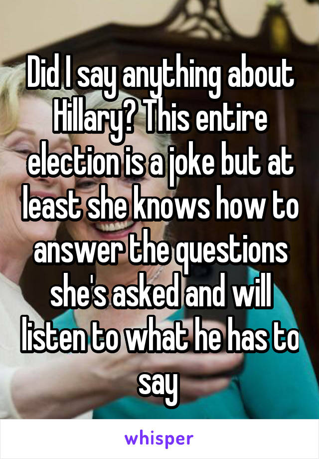 Did I say anything about Hillary? This entire election is a joke but at least she knows how to answer the questions she's asked and will listen to what he has to say 