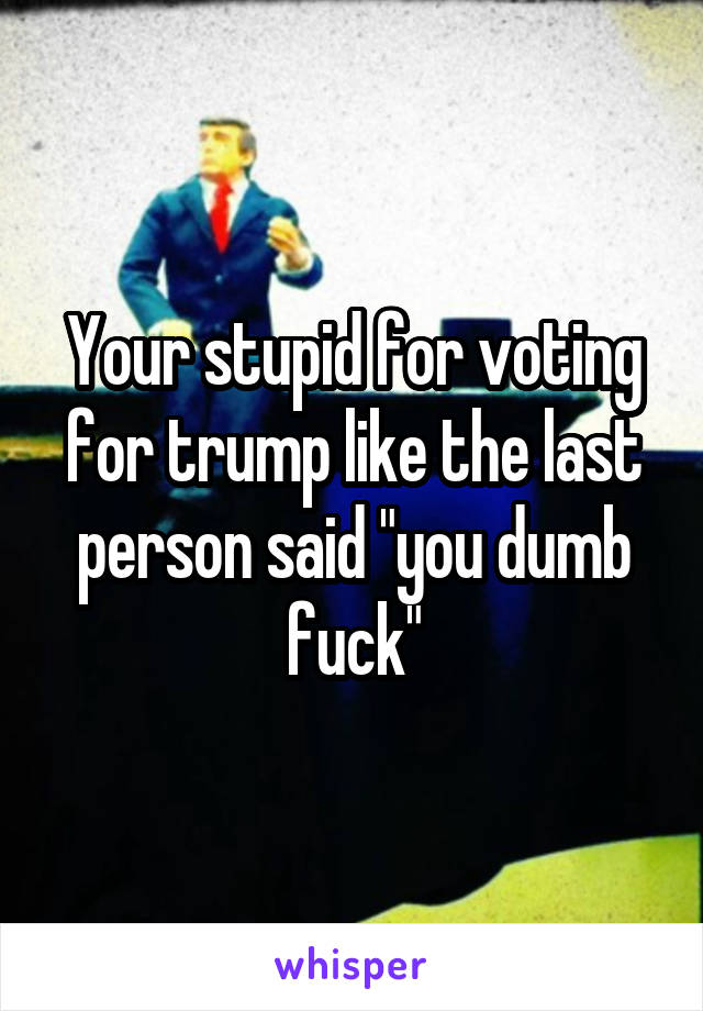 Your stupid for voting for trump like the last person said "you dumb fuck"