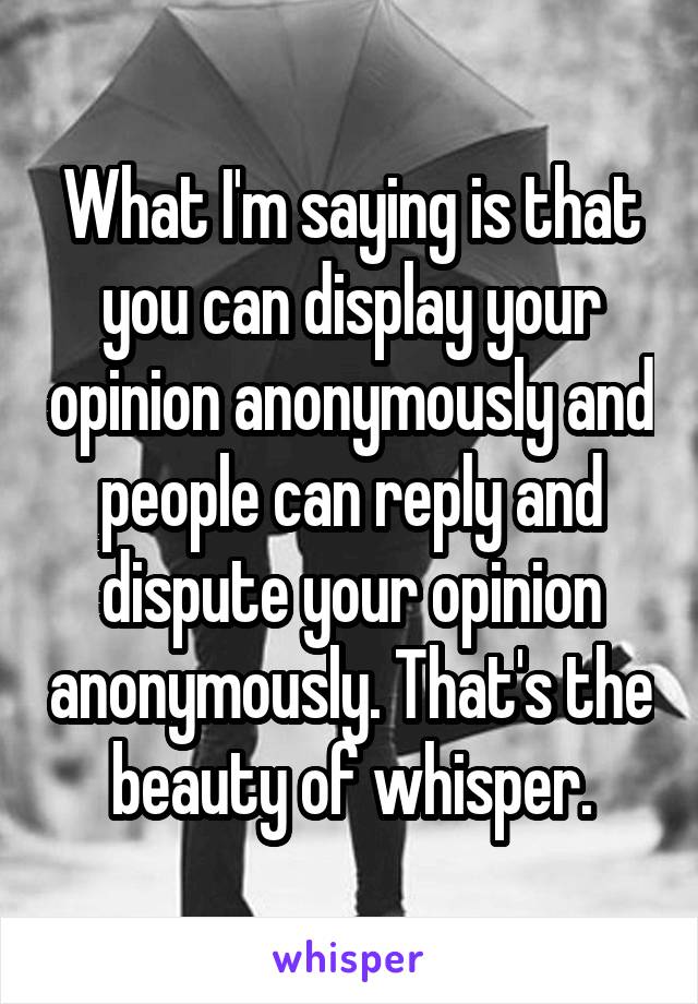 What I'm saying is that you can display your opinion anonymously and people can reply and dispute your opinion anonymously. That's the beauty of whisper.