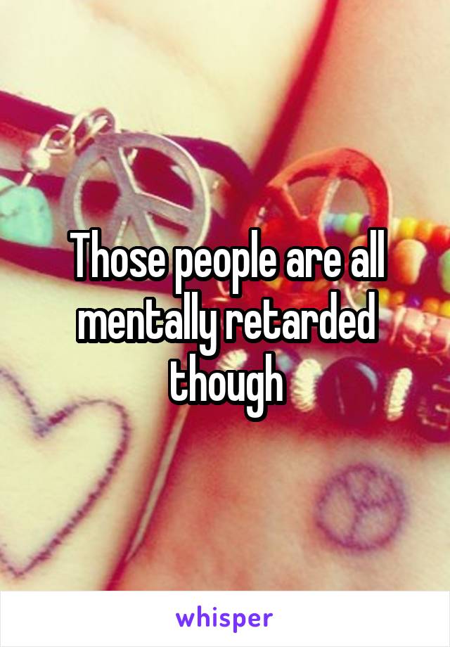 Those people are all mentally retarded though