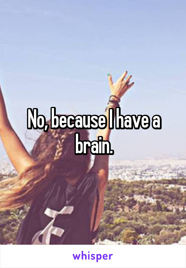 No, because I have a brain.