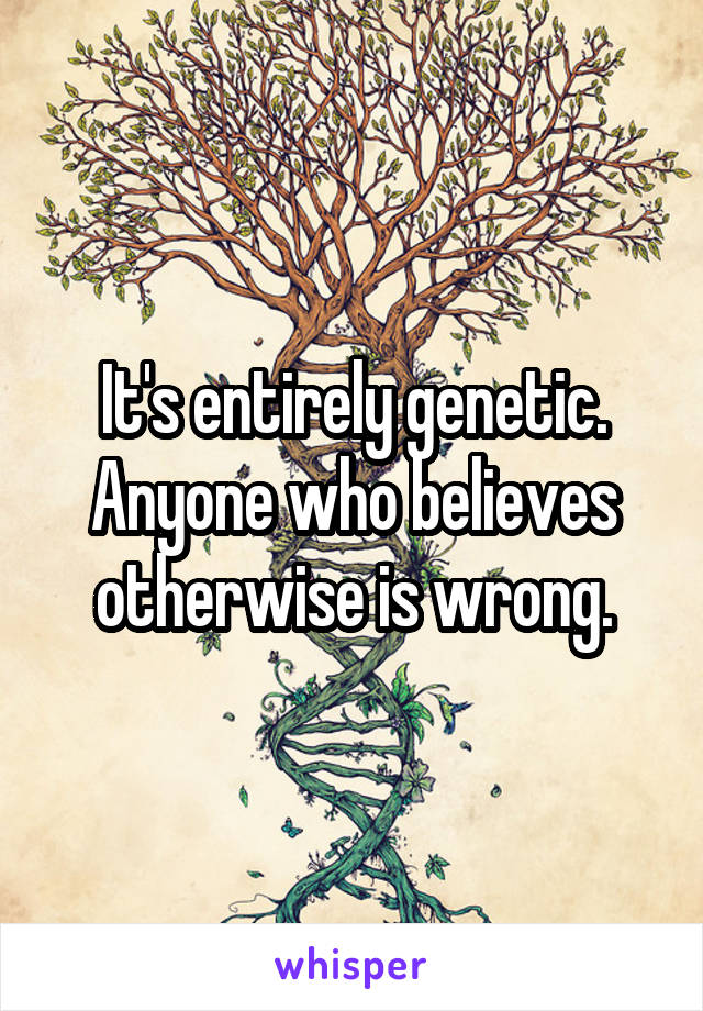 It's entirely genetic. Anyone who believes otherwise is wrong.