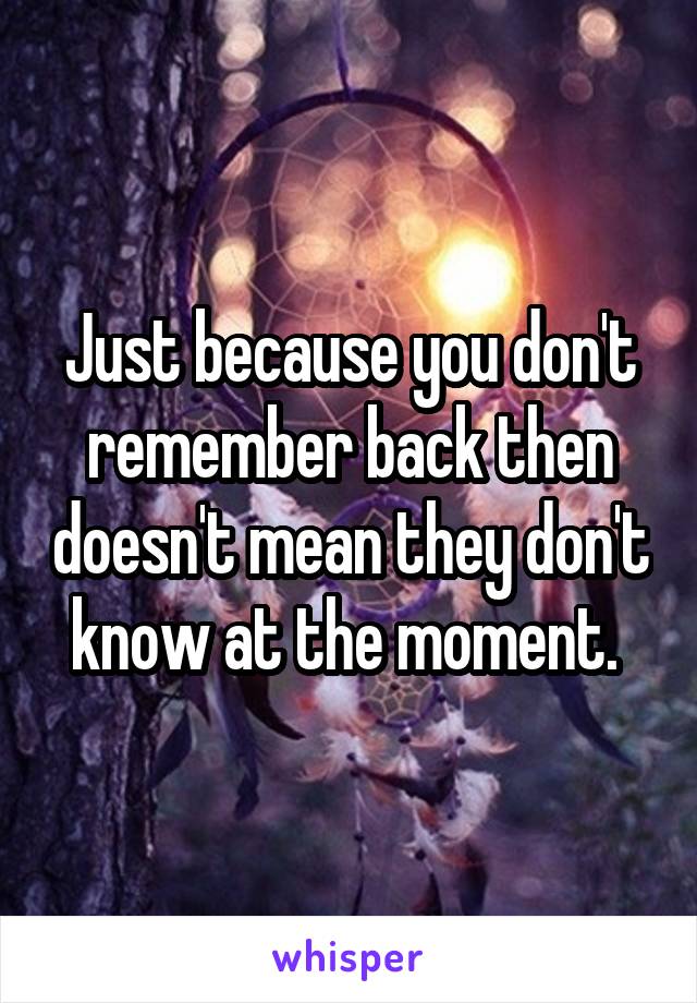 Just because you don't remember back then doesn't mean they don't know at the moment. 