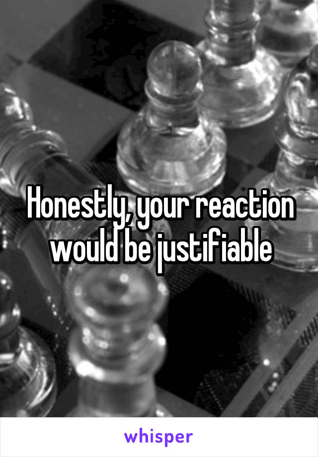 Honestly, your reaction would be justifiable