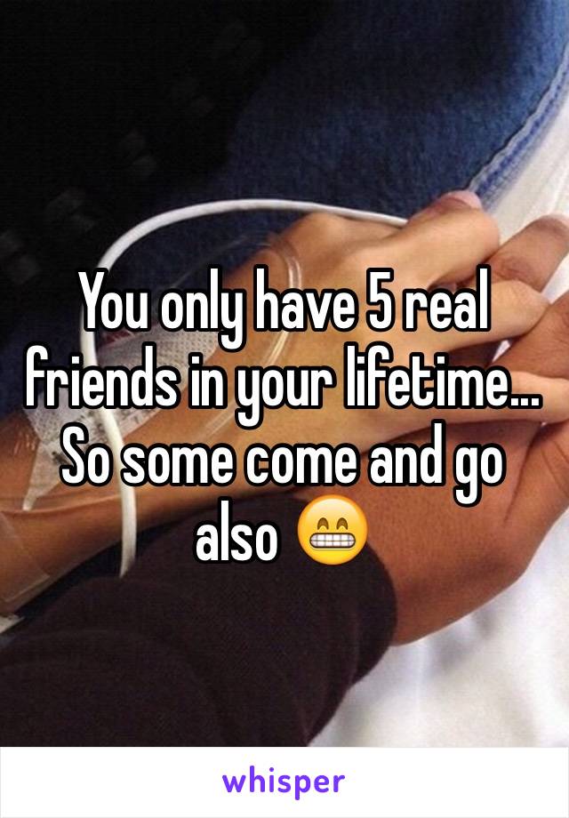 You only have 5 real friends in your lifetime... So some come and go also 😁