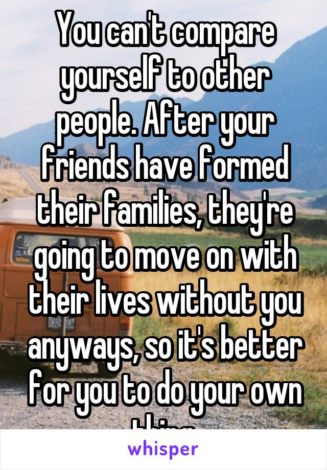 You can't compare yourself to other people. After your friends have formed their families, they're going to move on with their lives without you anyways, so it's better for you to do your own thing.