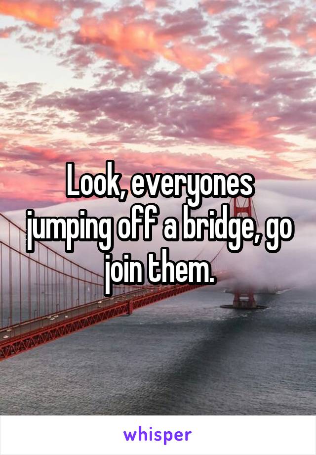 Look, everyones jumping off a bridge, go join them.