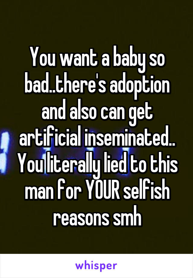You want a baby so bad..there's adoption and also can get artificial inseminated.. You literally lied to this man for YOUR selfish reasons smh
