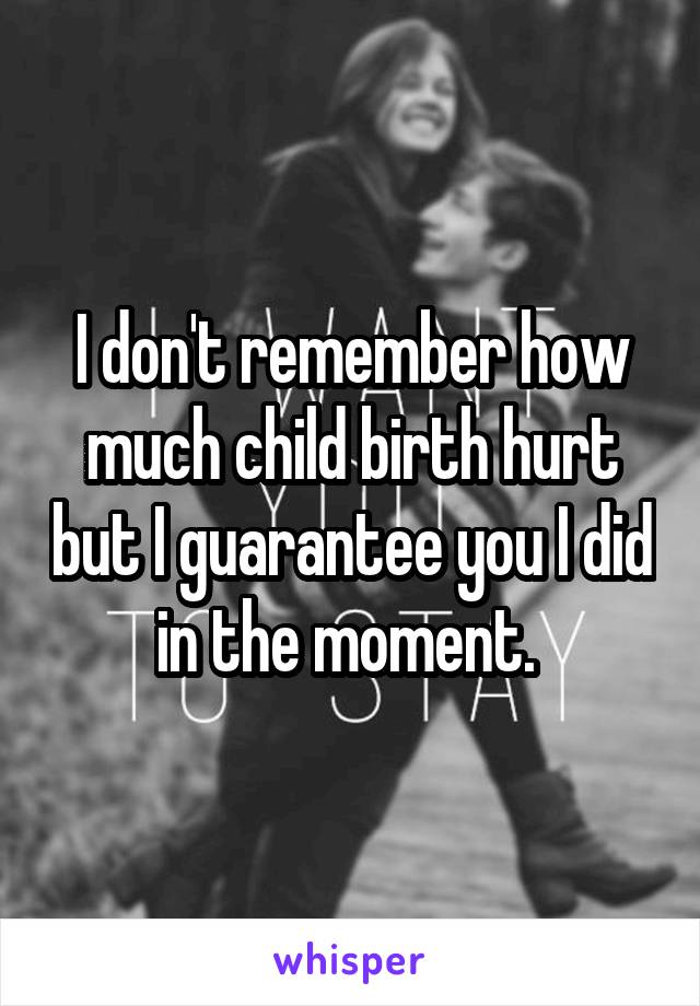 I don't remember how much child birth hurt but I guarantee you I did in the moment. 