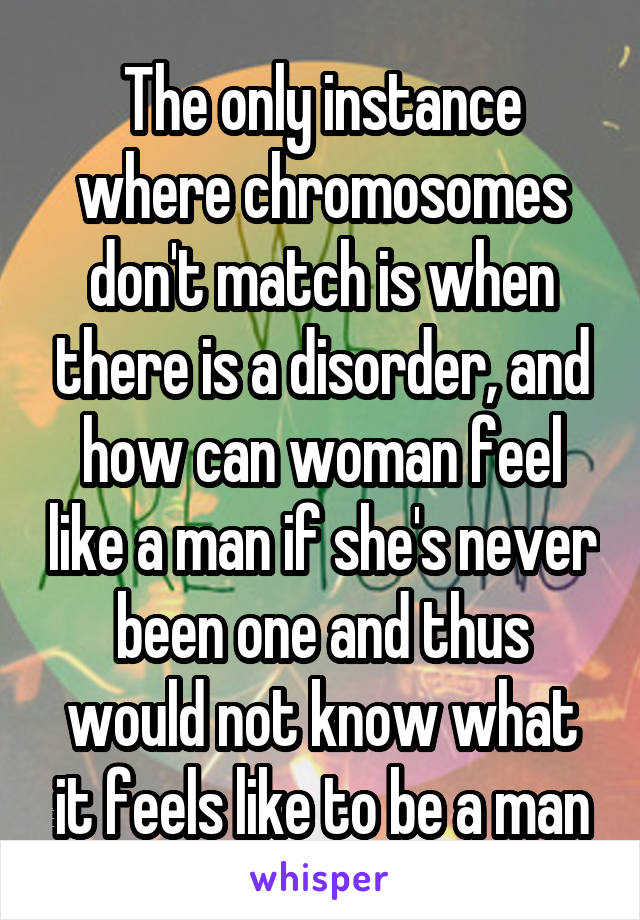 The only instance where chromosomes don't match is when there is a disorder, and how can woman feel like a man if she's never been one and thus would not know what it feels like to be a man